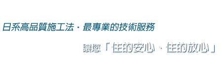 日系高品質施工法 最專業的技術服務，讓您「住的安心、住的放心」